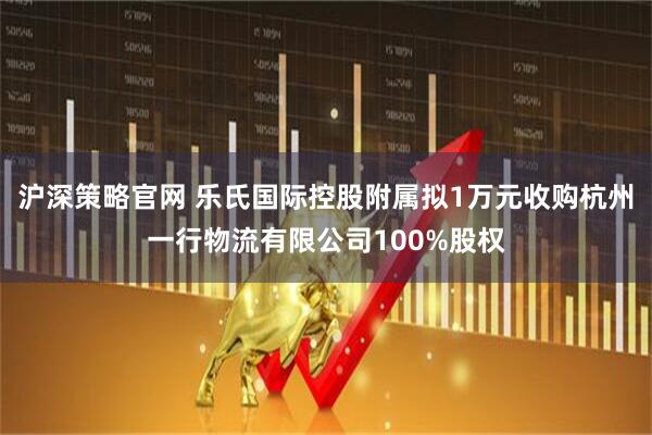 沪深策略官网 乐氏国际控股附属拟1万元收购杭州一行物流有限公司100%股权