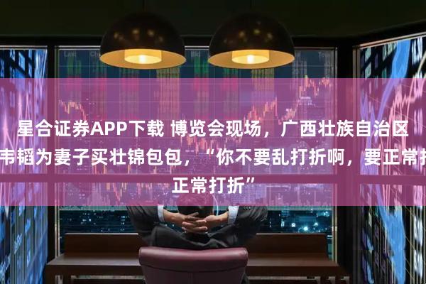 星合证券APP下载 博览会现场，广西壮族自治区主席韦韬为妻子买壮锦包包，“你不要乱打折啊，要正常打折”