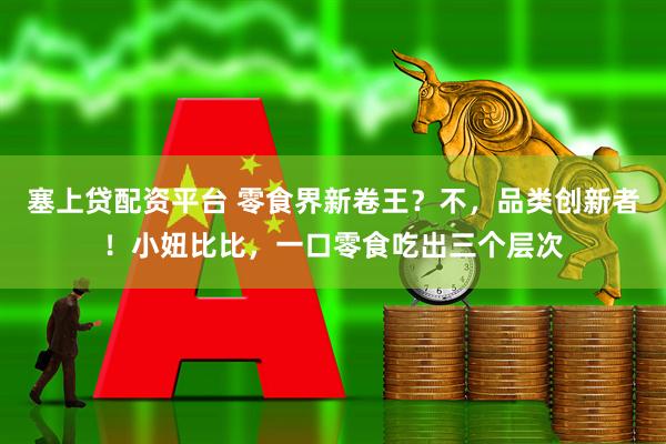 塞上贷配资平台 零食界新卷王？不，品类创新者！小妞比比，一口零食吃出三个层次