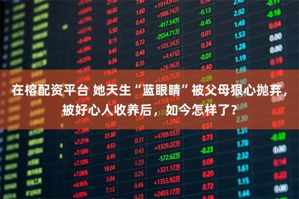 在榕配资平台 她天生“蓝眼睛”被父母狠心抛弃，被好心人收养后，如今怎样了？