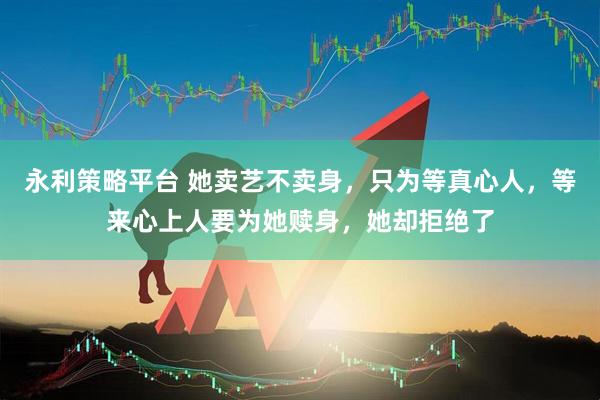 永利策略平台 她卖艺不卖身，只为等真心人，等来心上人要为她赎身，她却拒绝了