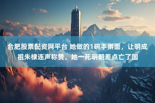 合肥股票配资网平台 她做的1碗手擀面，让明成祖朱棣连声称赞，她一死明朝差点亡了国