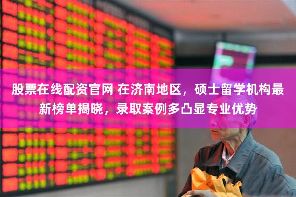 股票在线配资官网 在济南地区，硕士留学机构最新榜单揭晓，录取案例多凸显专业优势