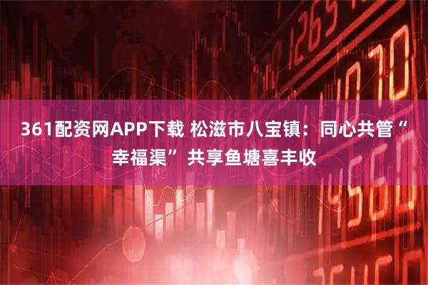 361配资网APP下载 松滋市八宝镇：同心共管“幸福渠” 共享鱼塘喜丰收