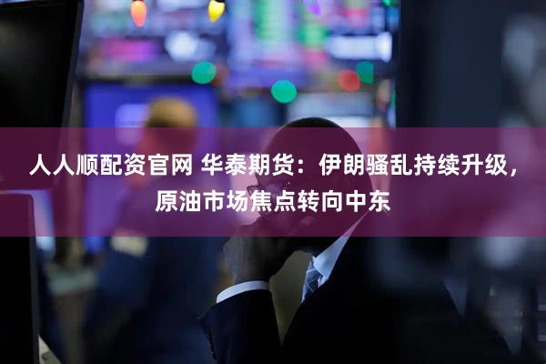 人人顺配资官网 华泰期货：伊朗骚乱持续升级，原油市场焦点转向中东