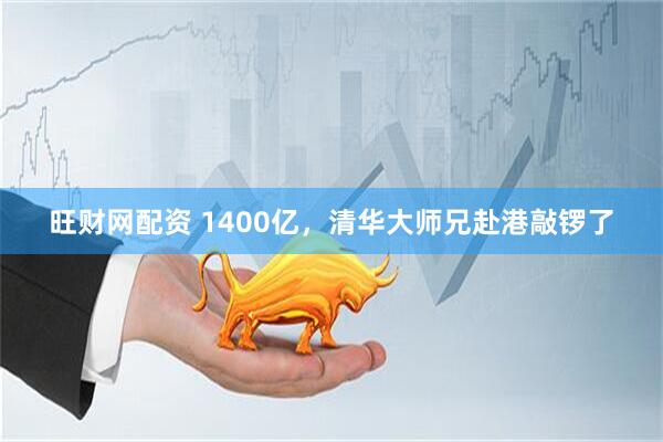 旺财网配资 1400亿，清华大师兄赴港敲锣了
