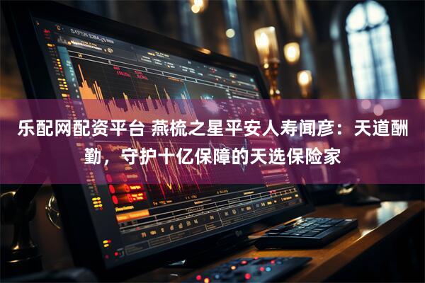 乐配网配资平台 燕梳之星平安人寿闻彦：天道酬勤，守护十亿保障的天选保险家