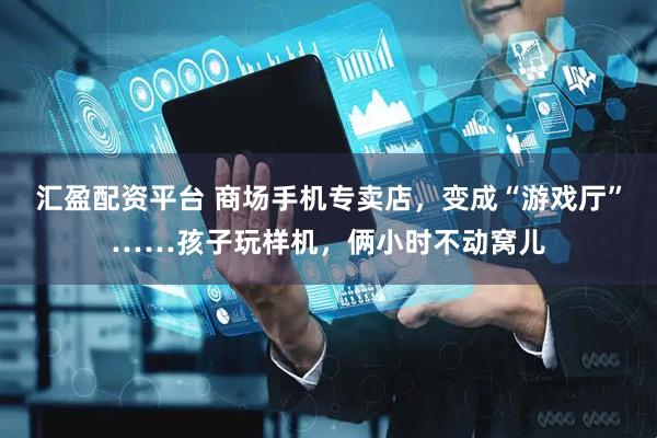 汇盈配资平台 商场手机专卖店，变成“游戏厅”……孩子玩样机，俩小时不动窝儿