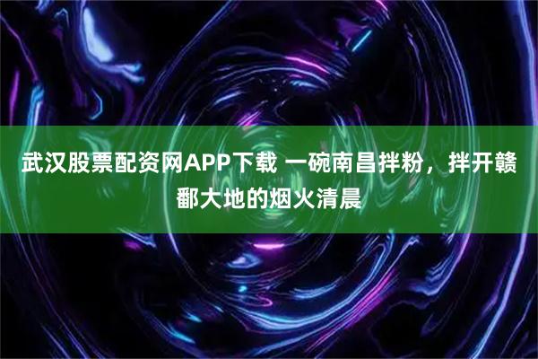 武汉股票配资网APP下载 一碗南昌拌粉，拌开赣鄱大地的烟火清晨