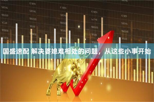 国盛速配 解决婆媳难相处的问题，从这些小事开始