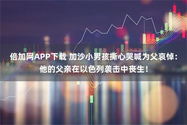 倍加网APP下载 加沙小男孩撕心哭喊为父哀悼：他的父亲在以色列袭击中丧生！
