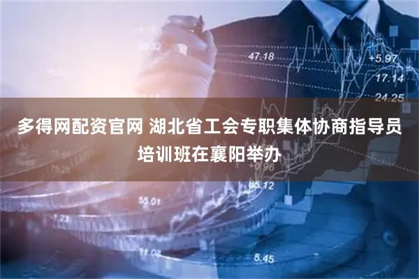 多得网配资官网 湖北省工会专职集体协商指导员培训班在襄阳举办